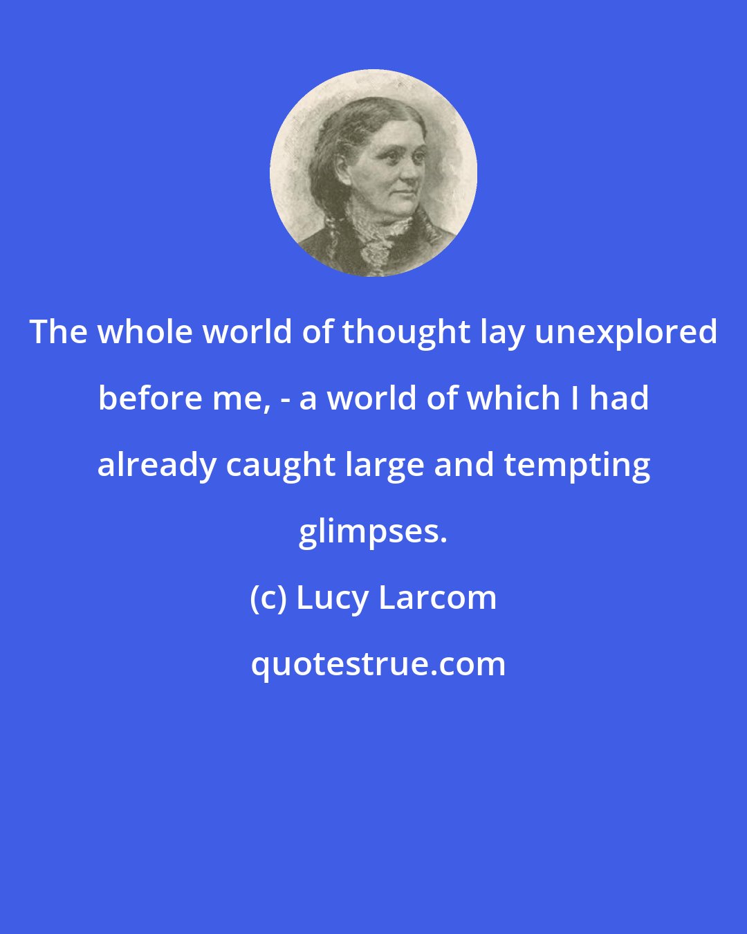 Lucy Larcom: The whole world of thought lay unexplored before me, - a world of which I had already caught large and tempting glimpses.