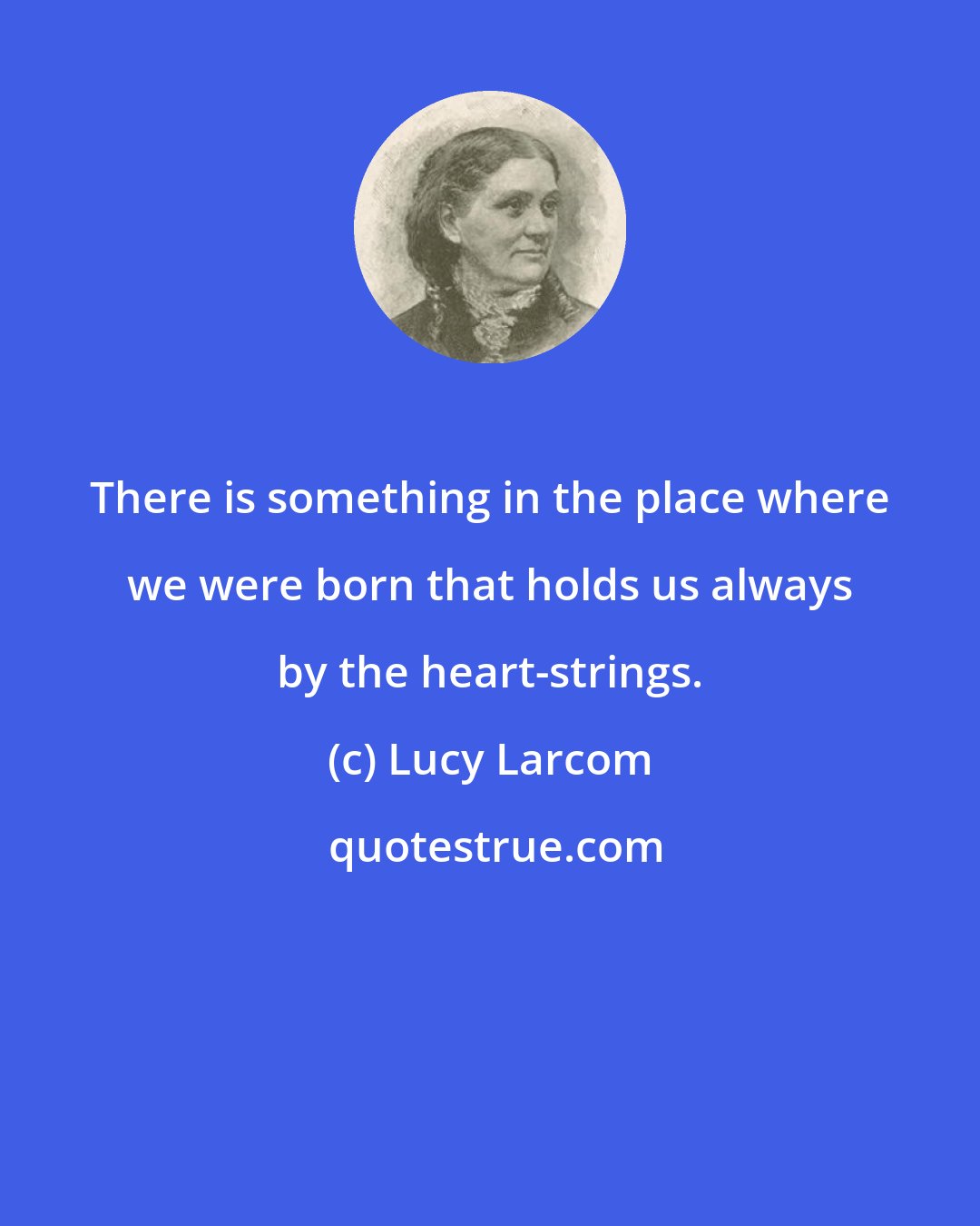 Lucy Larcom: There is something in the place where we were born that holds us always by the heart-strings.