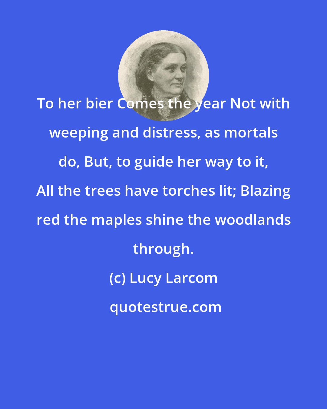 Lucy Larcom: To her bier Comes the year Not with weeping and distress, as mortals do, But, to guide her way to it, All the trees have torches lit; Blazing red the maples shine the woodlands through.