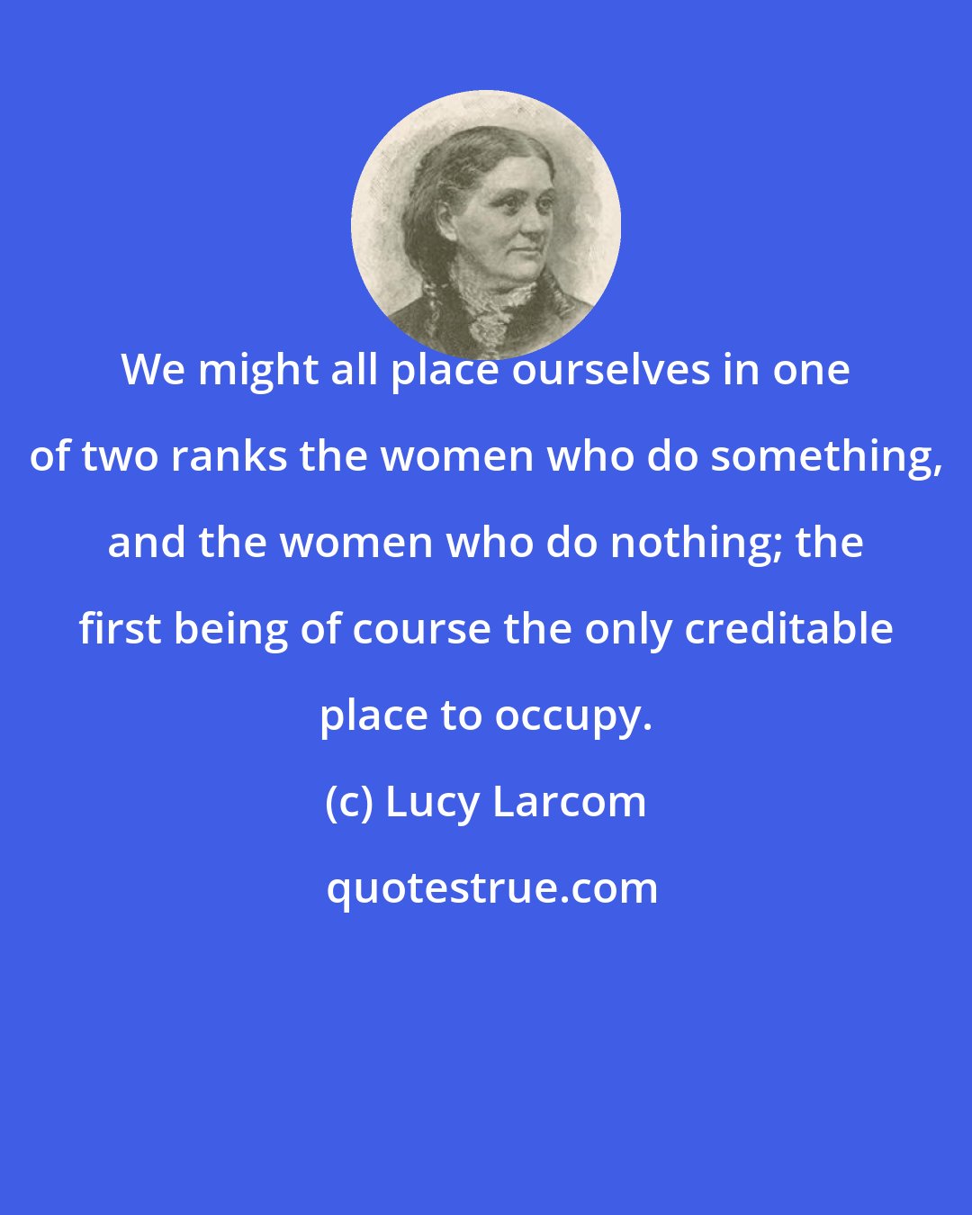 Lucy Larcom: We might all place ourselves in one of two ranks the women who do something, and the women who do nothing; the first being of course the only creditable place to occupy.