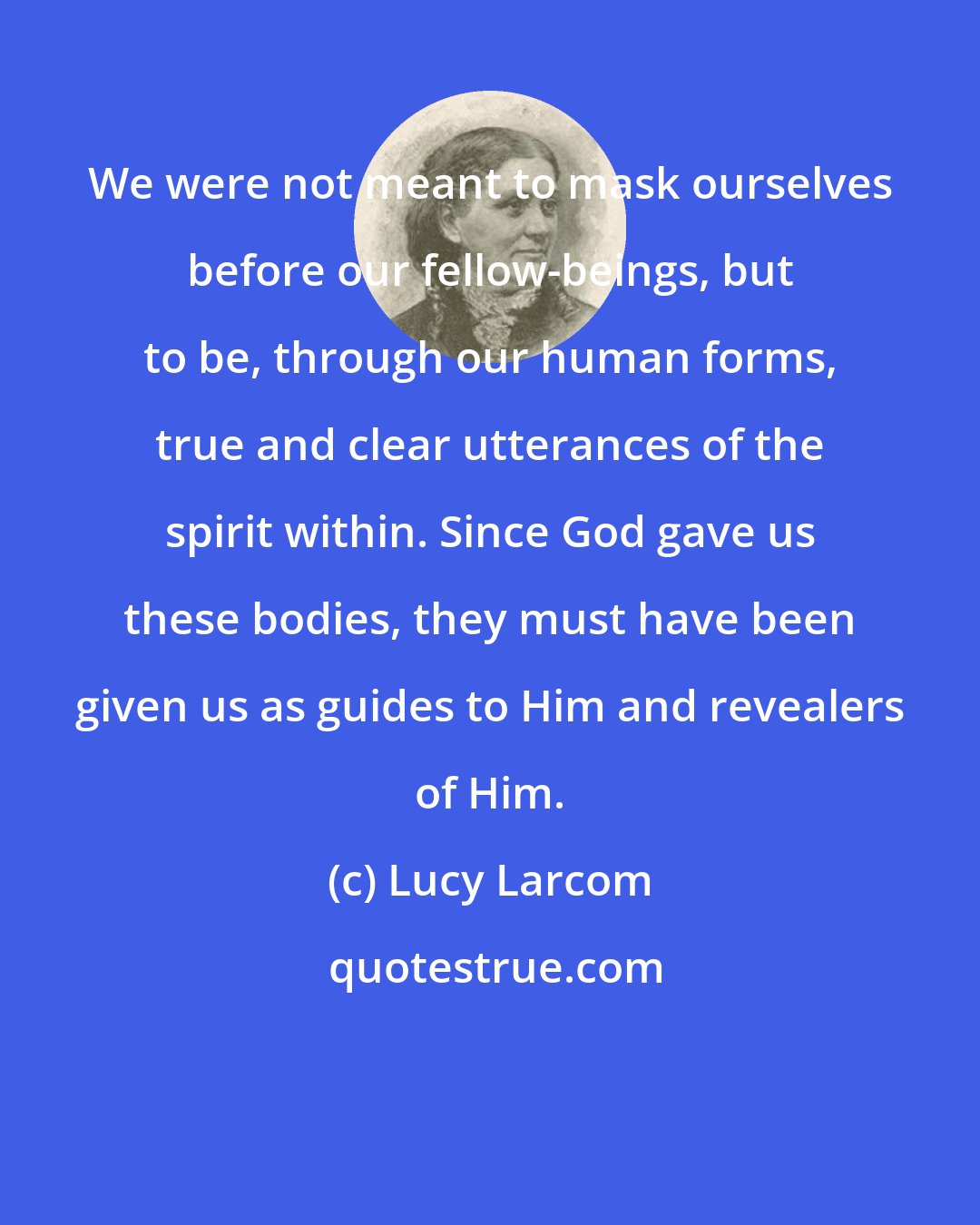 Lucy Larcom: We were not meant to mask ourselves before our fellow-beings, but to be, through our human forms, true and clear utterances of the spirit within. Since God gave us these bodies, they must have been given us as guides to Him and revealers of Him.