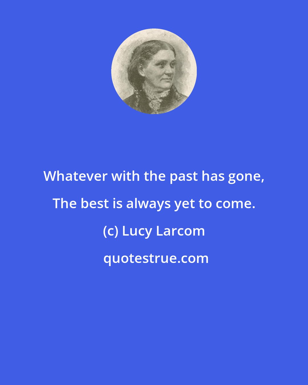 Lucy Larcom: Whatever with the past has gone, The best is always yet to come.