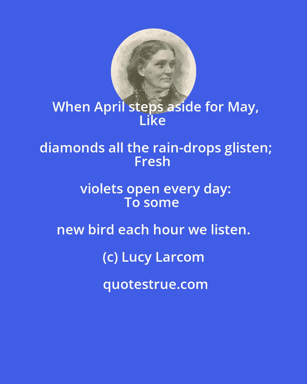 Lucy Larcom: When April steps aside for May,
Like diamonds all the rain-drops glisten;
Fresh violets open every day:
To some new bird each hour we listen.