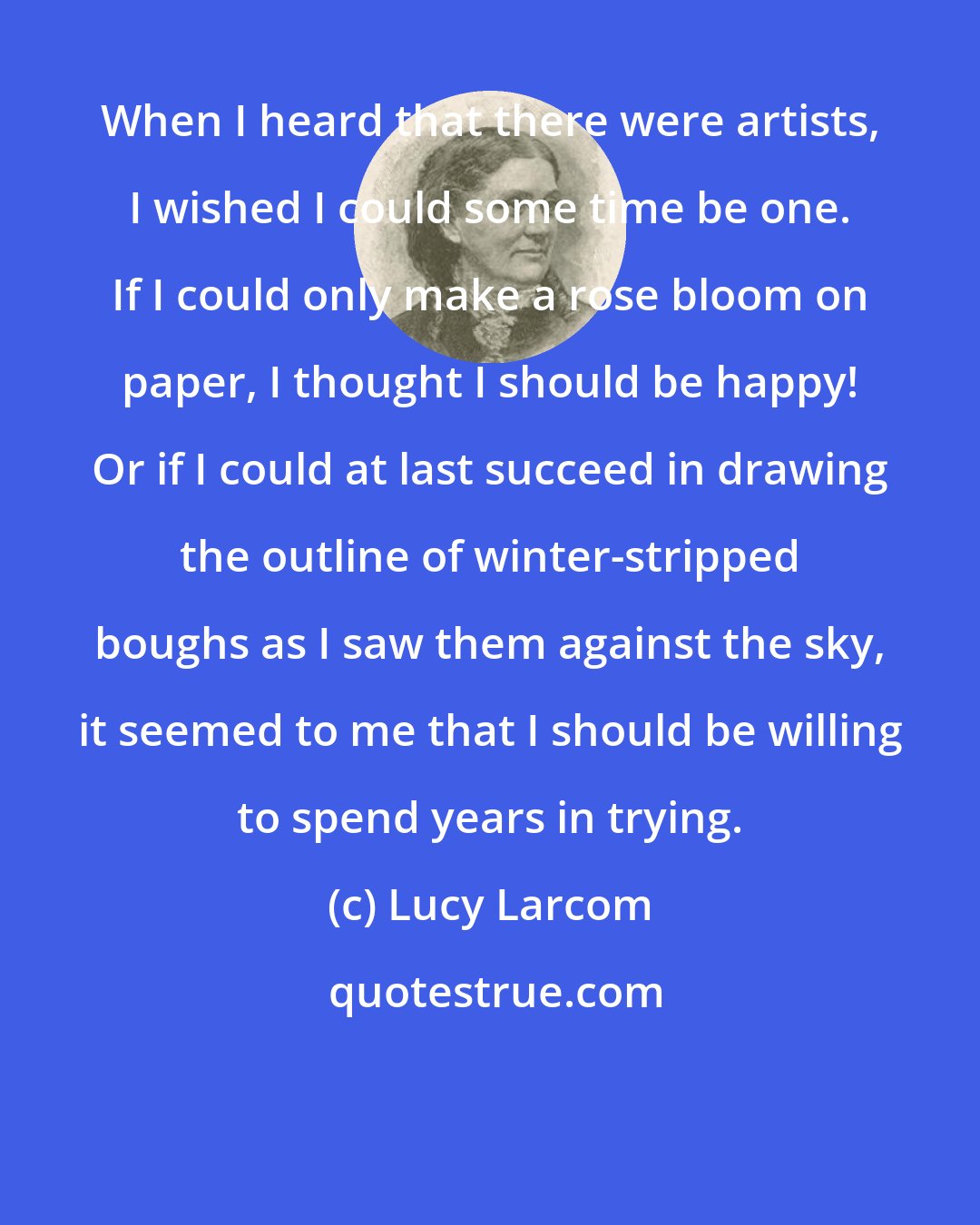 Lucy Larcom: When I heard that there were artists, I wished I could some time be one. If I could only make a rose bloom on paper, I thought I should be happy! Or if I could at last succeed in drawing the outline of winter-stripped boughs as I saw them against the sky, it seemed to me that I should be willing to spend years in trying.