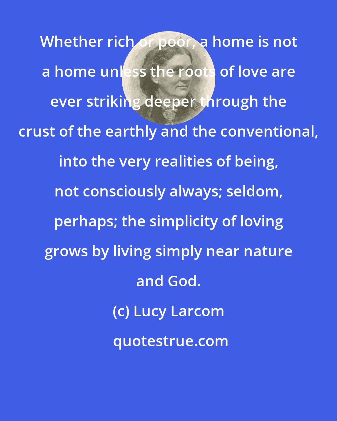 Lucy Larcom: Whether rich or poor, a home is not a home unless the roots of love are ever striking deeper through the crust of the earthly and the conventional, into the very realities of being, not consciously always; seldom, perhaps; the simplicity of loving grows by living simply near nature and God.