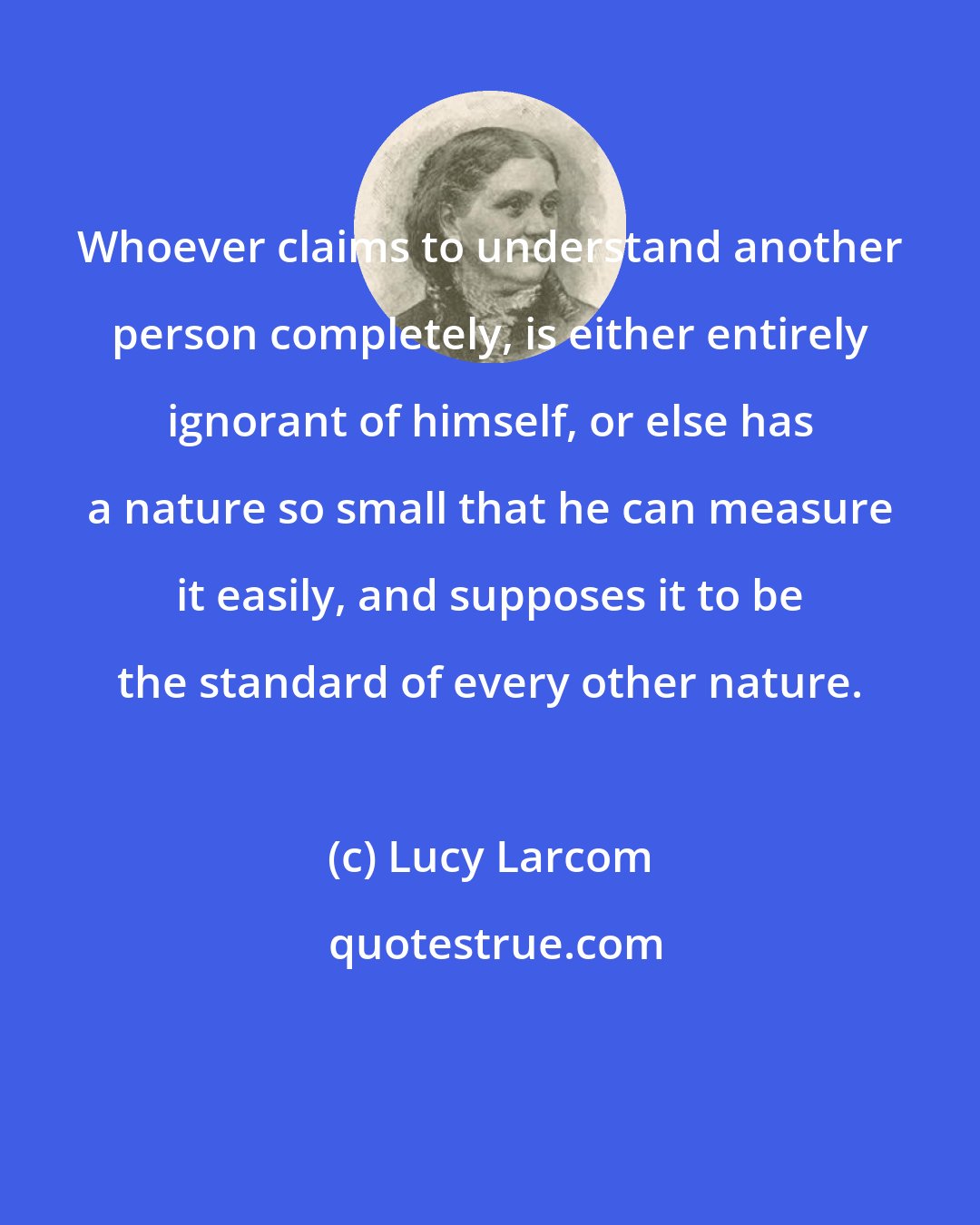 Lucy Larcom: Whoever claims to understand another person completely, is either entirely ignorant of himself, or else has a nature so small that he can measure it easily, and supposes it to be the standard of every other nature.