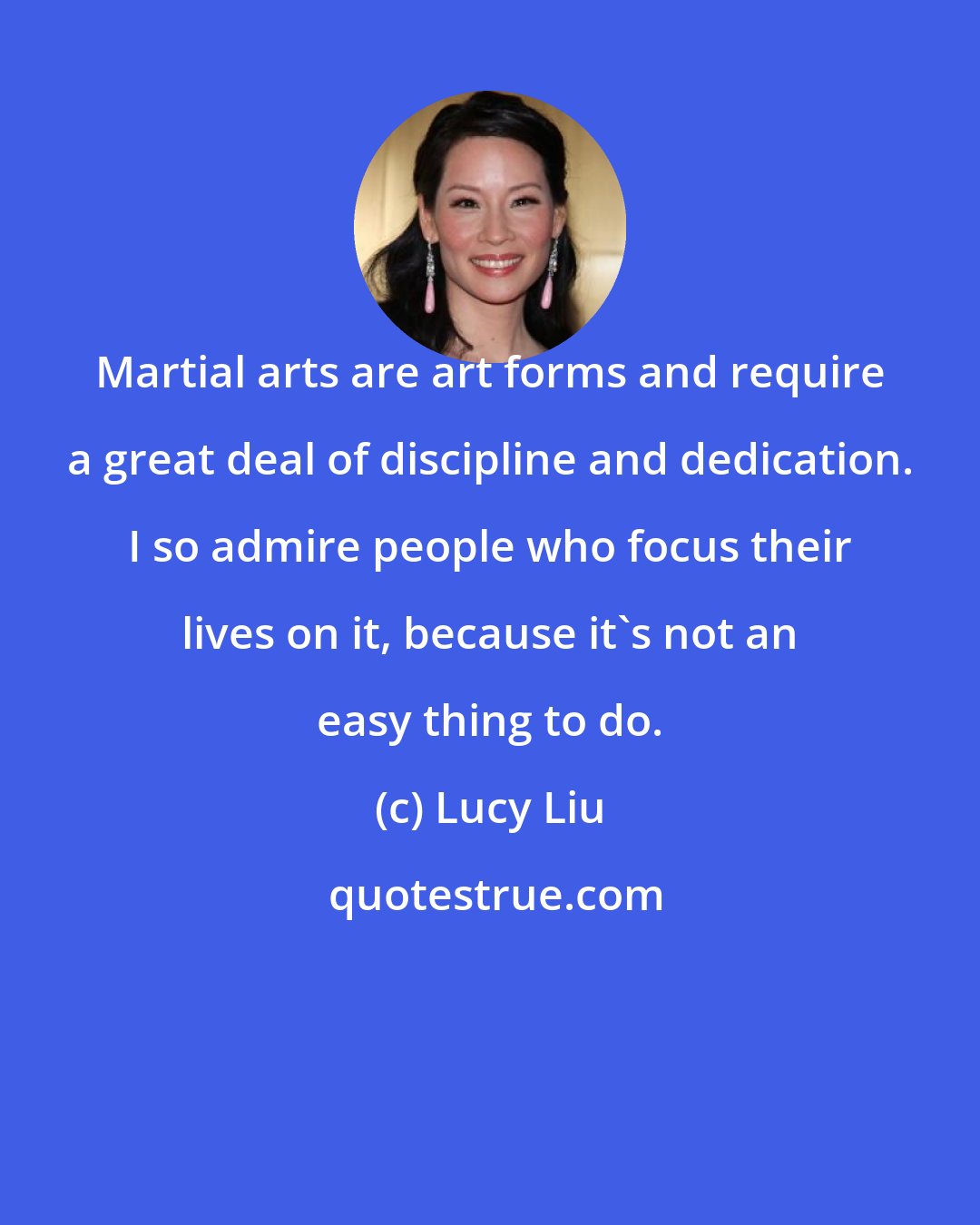 Lucy Liu: Martial arts are art forms and require a great deal of discipline and dedication. I so admire people who focus their lives on it, because it's not an easy thing to do.