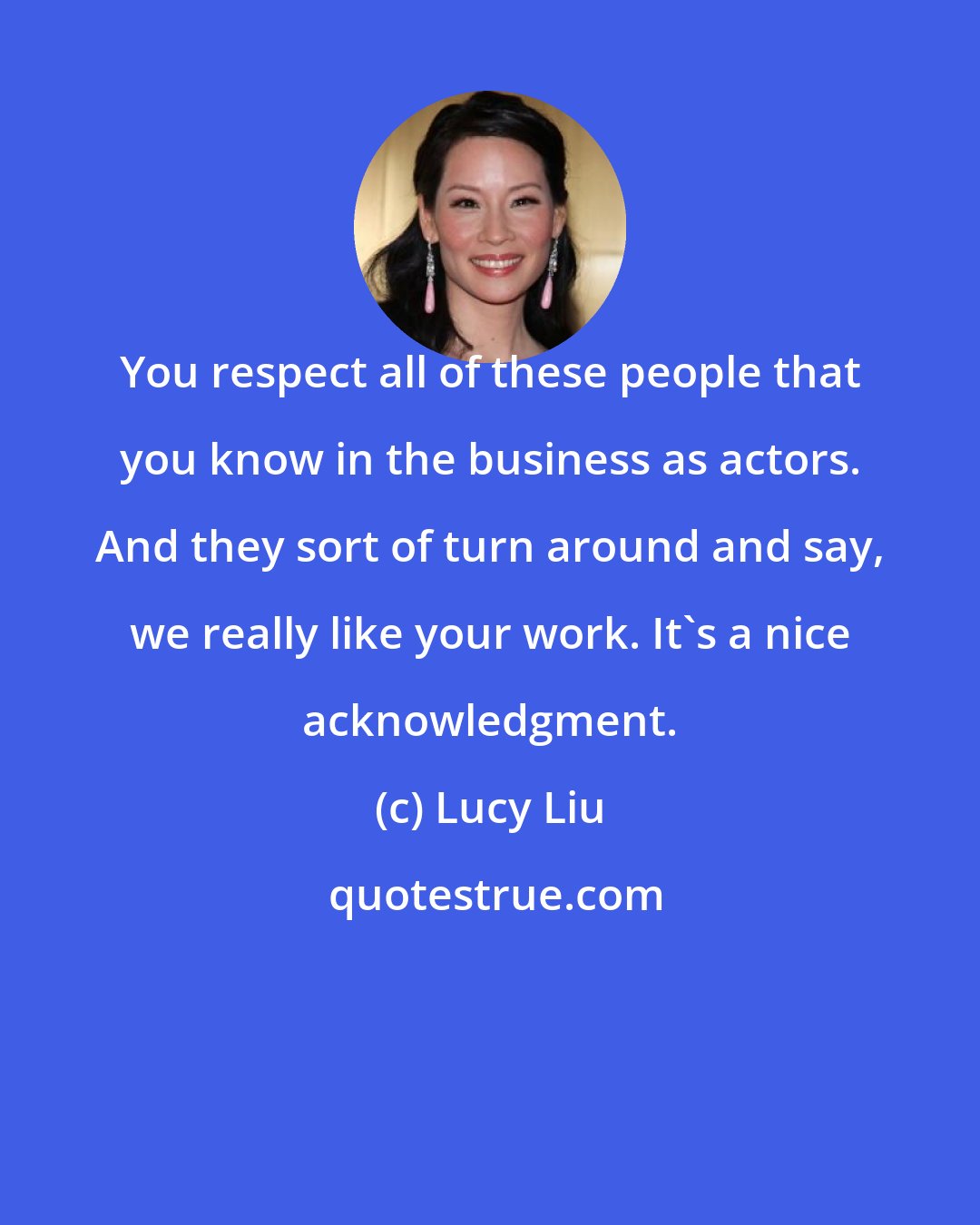 Lucy Liu: You respect all of these people that you know in the business as actors. And they sort of turn around and say, we really like your work. It's a nice acknowledgment.