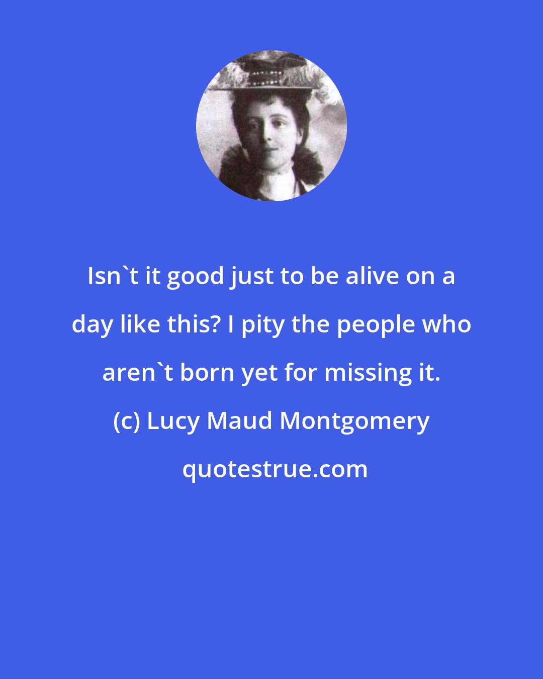 Lucy Maud Montgomery: Isn't it good just to be alive on a day like this? I pity the people who aren't born yet for missing it.