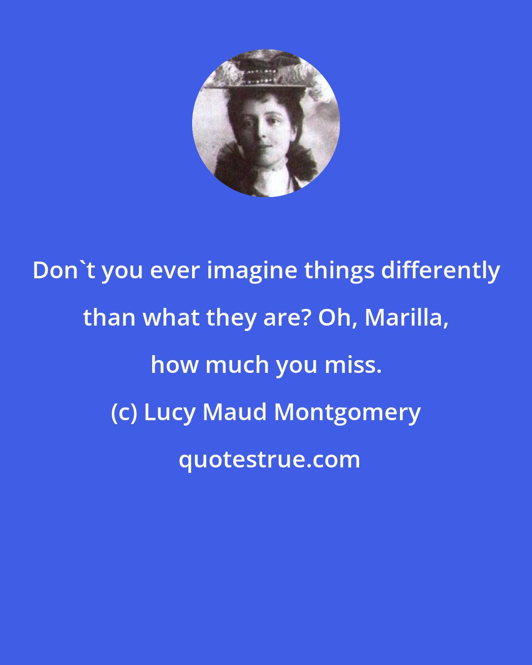Lucy Maud Montgomery: Don't you ever imagine things differently than what they are? Oh, Marilla, how much you miss.
