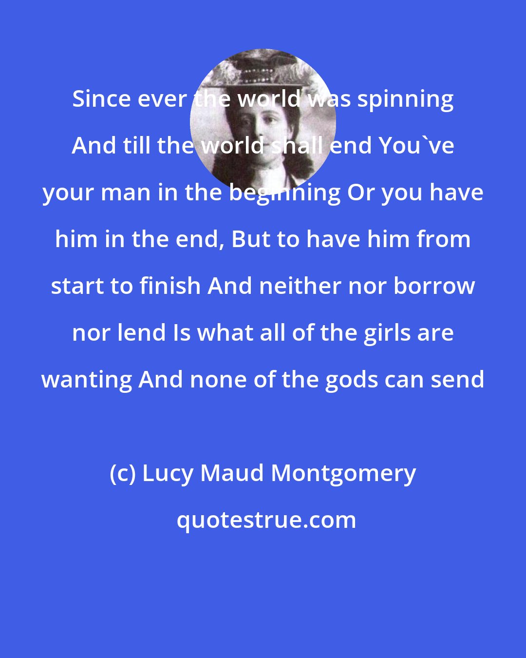 Lucy Maud Montgomery: Since ever the world was spinning And till the world shall end You've your man in the beginning Or you have him in the end, But to have him from start to finish And neither nor borrow nor lend Is what all of the girls are wanting And none of the gods can send