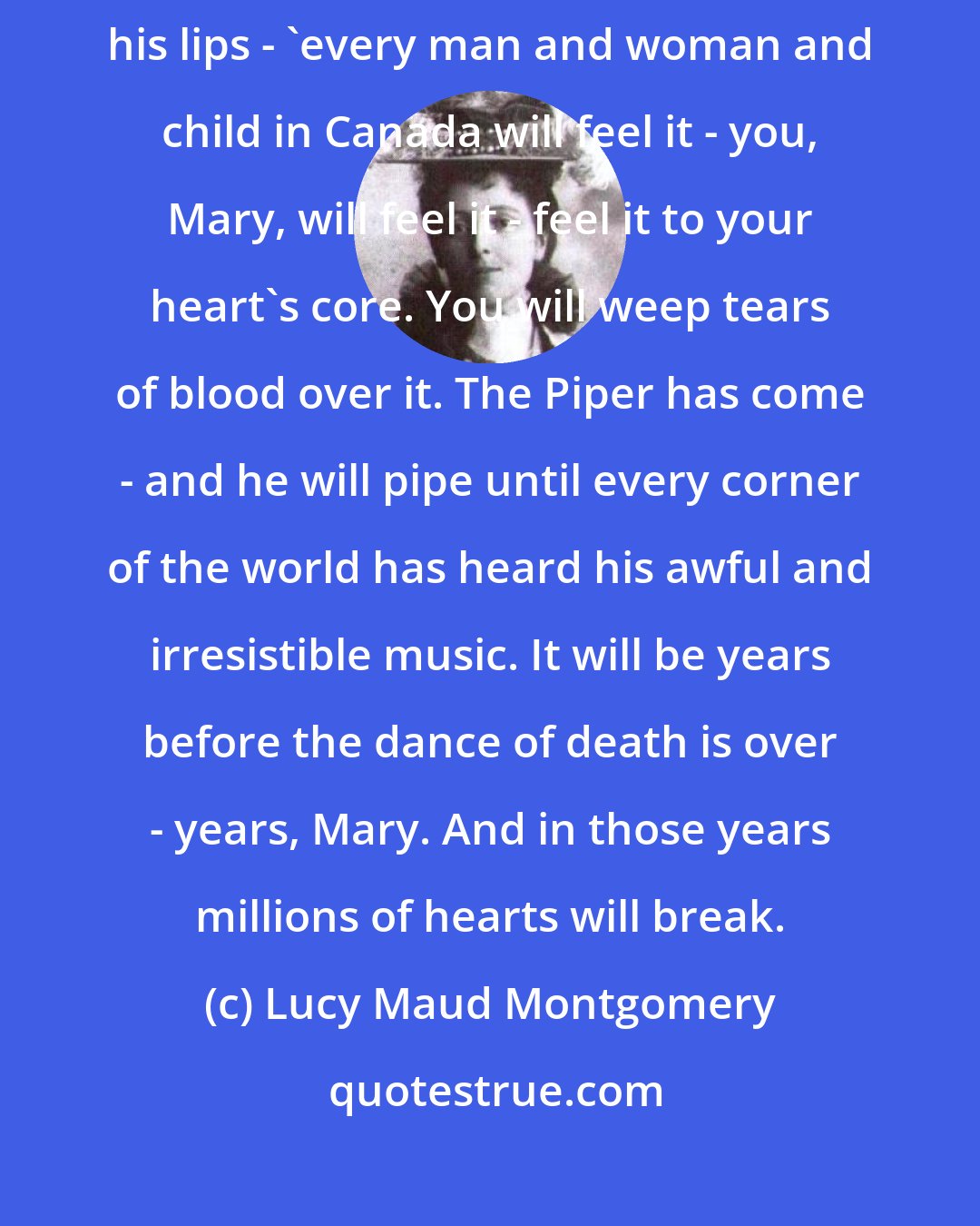 Lucy Maud Montgomery: Before this war is over,' [Walter] said - or something said through his lips - 'every man and woman and child in Canada will feel it - you, Mary, will feel it - feel it to your heart's core. You will weep tears of blood over it. The Piper has come - and he will pipe until every corner of the world has heard his awful and irresistible music. It will be years before the dance of death is over - years, Mary. And in those years millions of hearts will break.