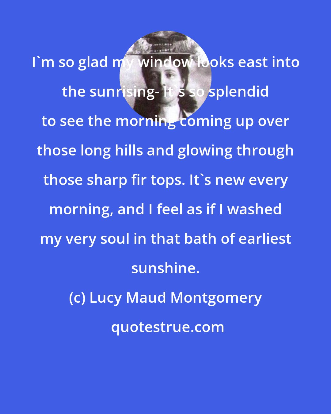 Lucy Maud Montgomery: I'm so glad my window looks east into the sunrising- It's so splendid to see the morning coming up over those long hills and glowing through those sharp fir tops. It's new every morning, and I feel as if I washed my very soul in that bath of earliest sunshine.