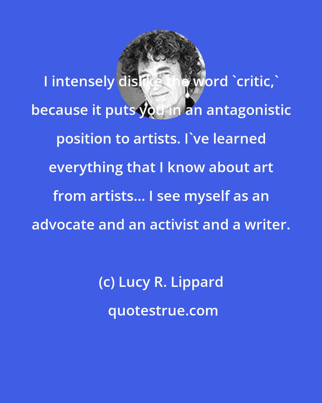 Lucy R. Lippard: I intensely dislike the word 'critic,' because it puts you in an antagonistic position to artists. I've learned everything that I know about art from artists... I see myself as an advocate and an activist and a writer.