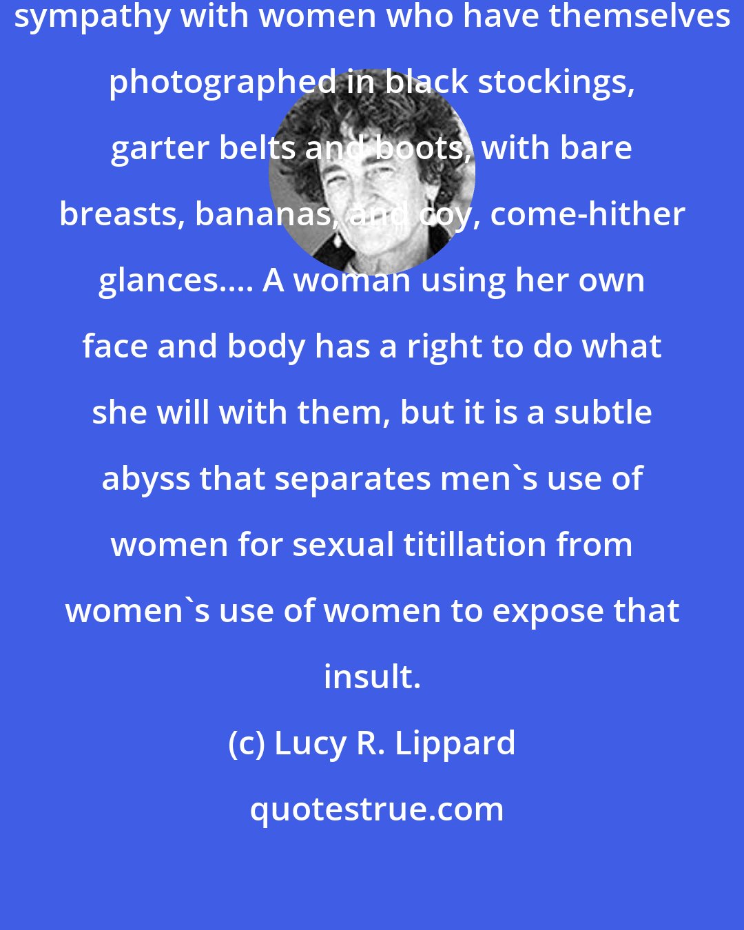 Lucy R. Lippard: I must admit to a personal lack of sympathy with women who have themselves photographed in black stockings, garter belts and boots, with bare breasts, bananas, and coy, come-hither glances.... A woman using her own face and body has a right to do what she will with them, but it is a subtle abyss that separates men's use of women for sexual titillation from women's use of women to expose that insult.
