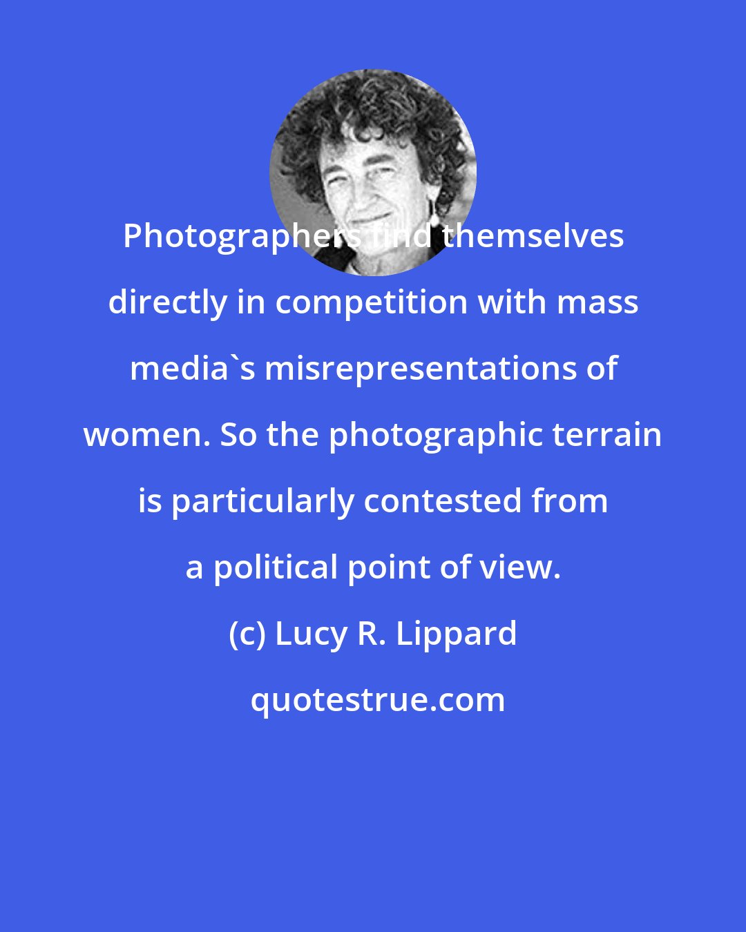 Lucy R. Lippard: Photographers find themselves directly in competition with mass media's misrepresentations of women. So the photographic terrain is particularly contested from a political point of view.