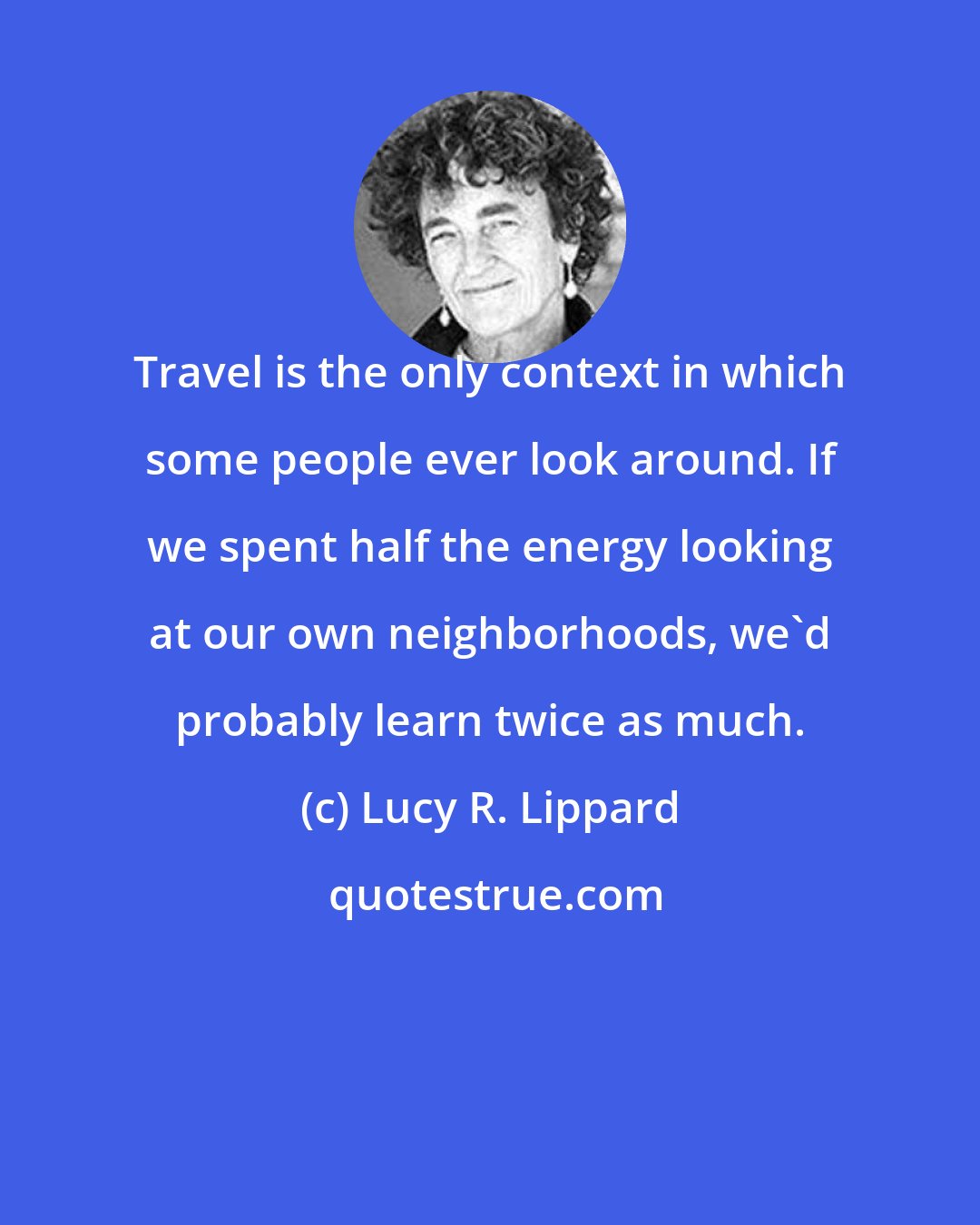 Lucy R. Lippard: Travel is the only context in which some people ever look around. If we spent half the energy looking at our own neighborhoods, we'd probably learn twice as much.
