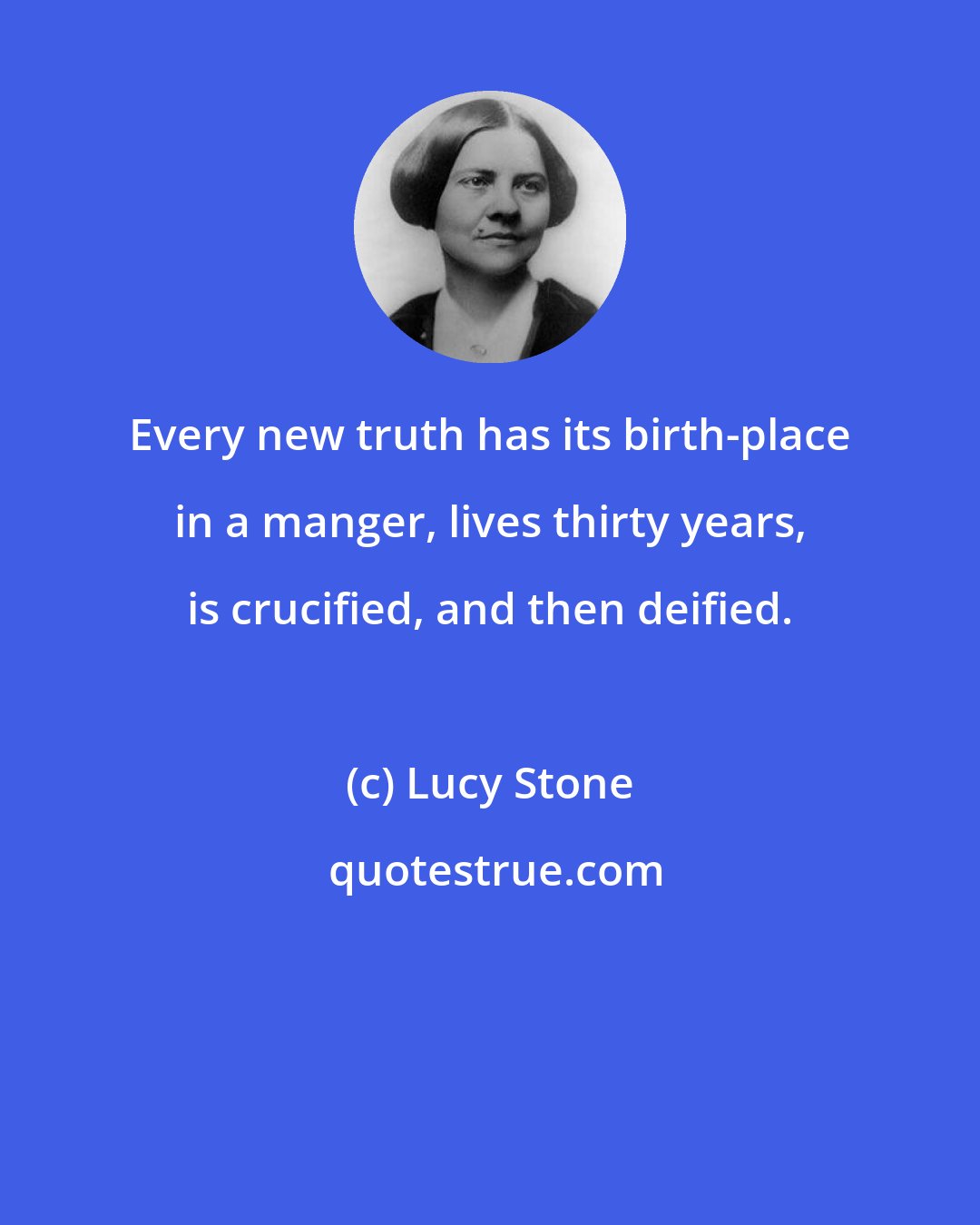 Lucy Stone: Every new truth has its birth-place in a manger, lives thirty years, is crucified, and then deified.