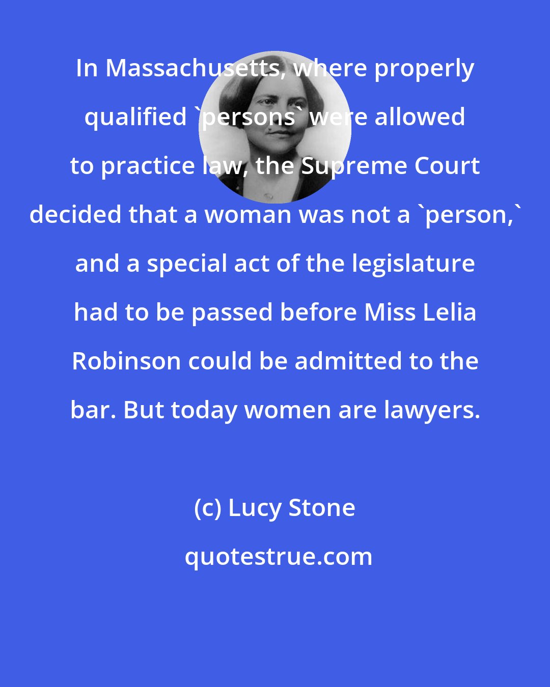 Lucy Stone: In Massachusetts, where properly qualified 'persons' were allowed to practice law, the Supreme Court decided that a woman was not a 'person,' and a special act of the legislature had to be passed before Miss Lelia Robinson could be admitted to the bar. But today women are lawyers.