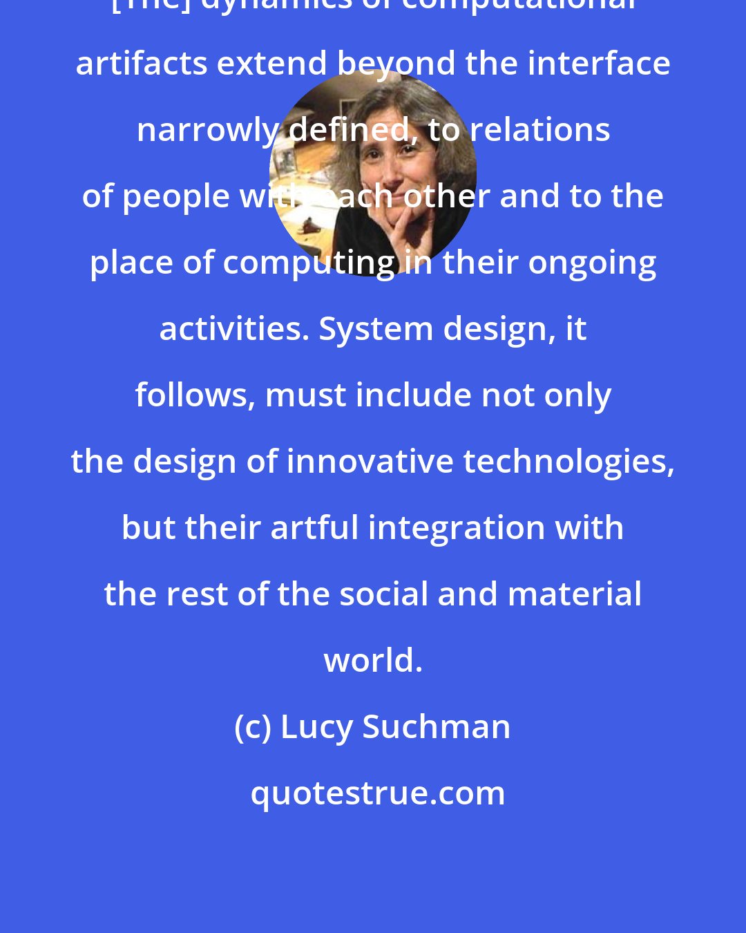 Lucy Suchman: [The] dynamics of computational artifacts extend beyond the interface narrowly defined, to relations of people with each other and to the place of computing in their ongoing activities. System design, it follows, must include not only the design of innovative technologies, but their artful integration with the rest of the social and material world.