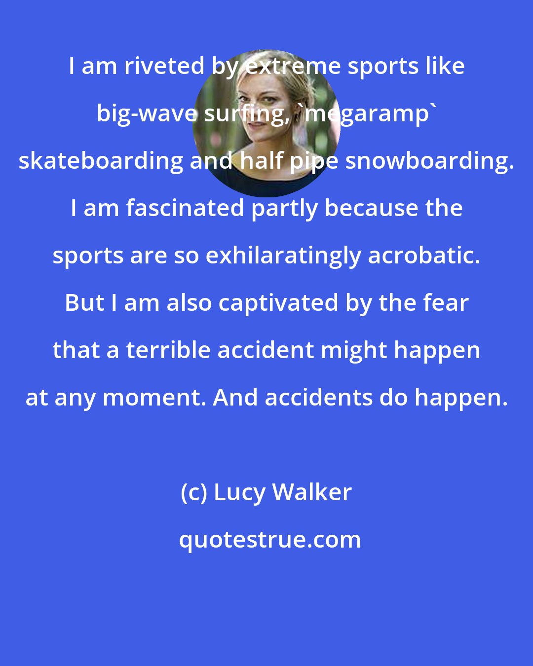 Lucy Walker: I am riveted by extreme sports like big-wave surfing, 'megaramp' skateboarding and half pipe snowboarding. I am fascinated partly because the sports are so exhilaratingly acrobatic. But I am also captivated by the fear that a terrible accident might happen at any moment. And accidents do happen.