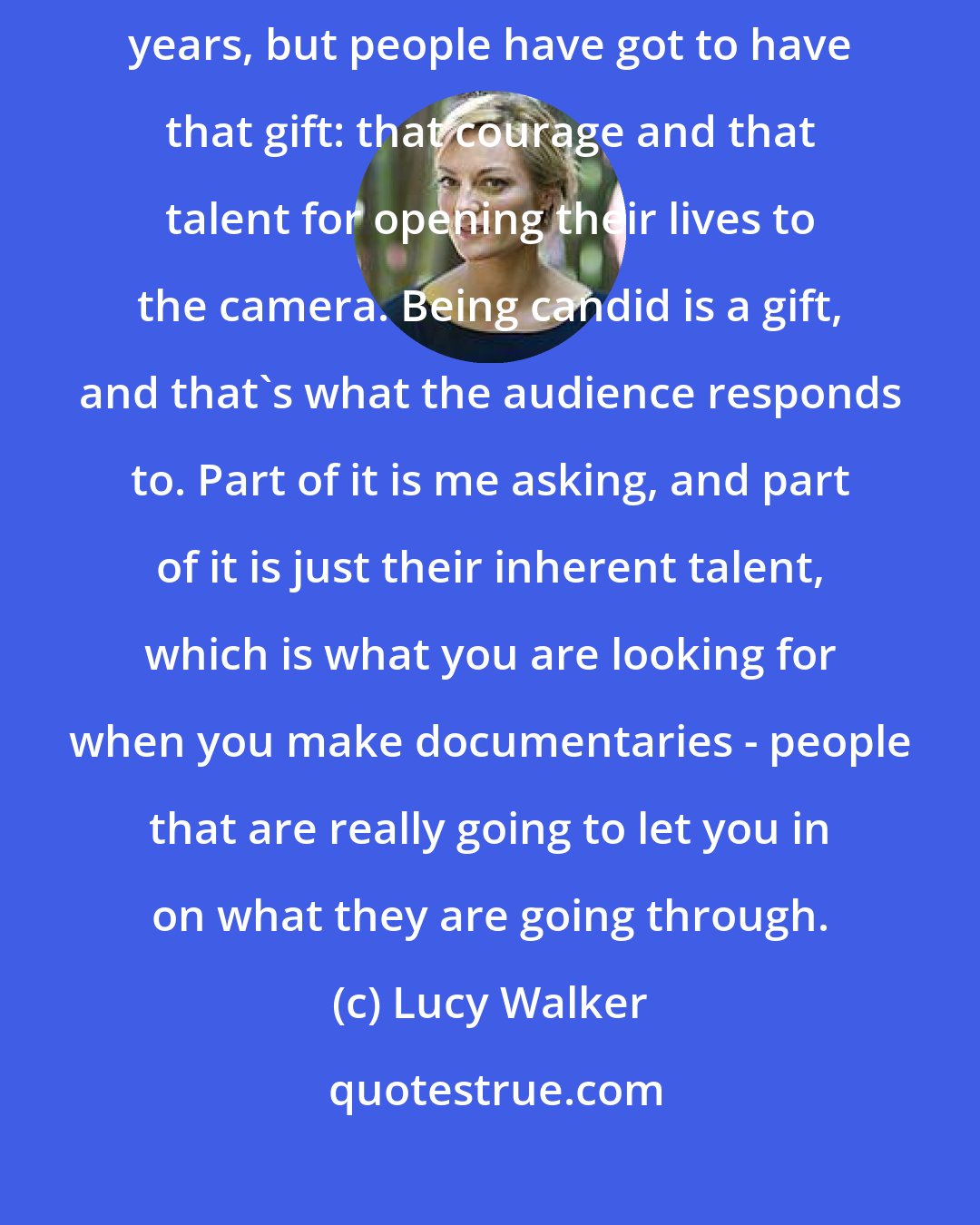 Lucy Walker: I can ask someone to let me into all aspects of their life for several years, but people have got to have that gift: that courage and that talent for opening their lives to the camera. Being candid is a gift, and that's what the audience responds to. Part of it is me asking, and part of it is just their inherent talent, which is what you are looking for when you make documentaries - people that are really going to let you in on what they are going through.