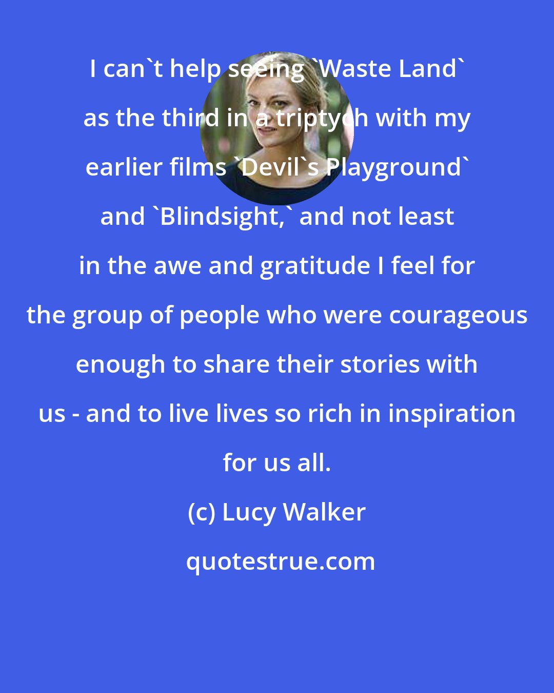 Lucy Walker: I can't help seeing 'Waste Land' as the third in a triptych with my earlier films 'Devil's Playground' and 'Blindsight,' and not least in the awe and gratitude I feel for the group of people who were courageous enough to share their stories with us - and to live lives so rich in inspiration for us all.