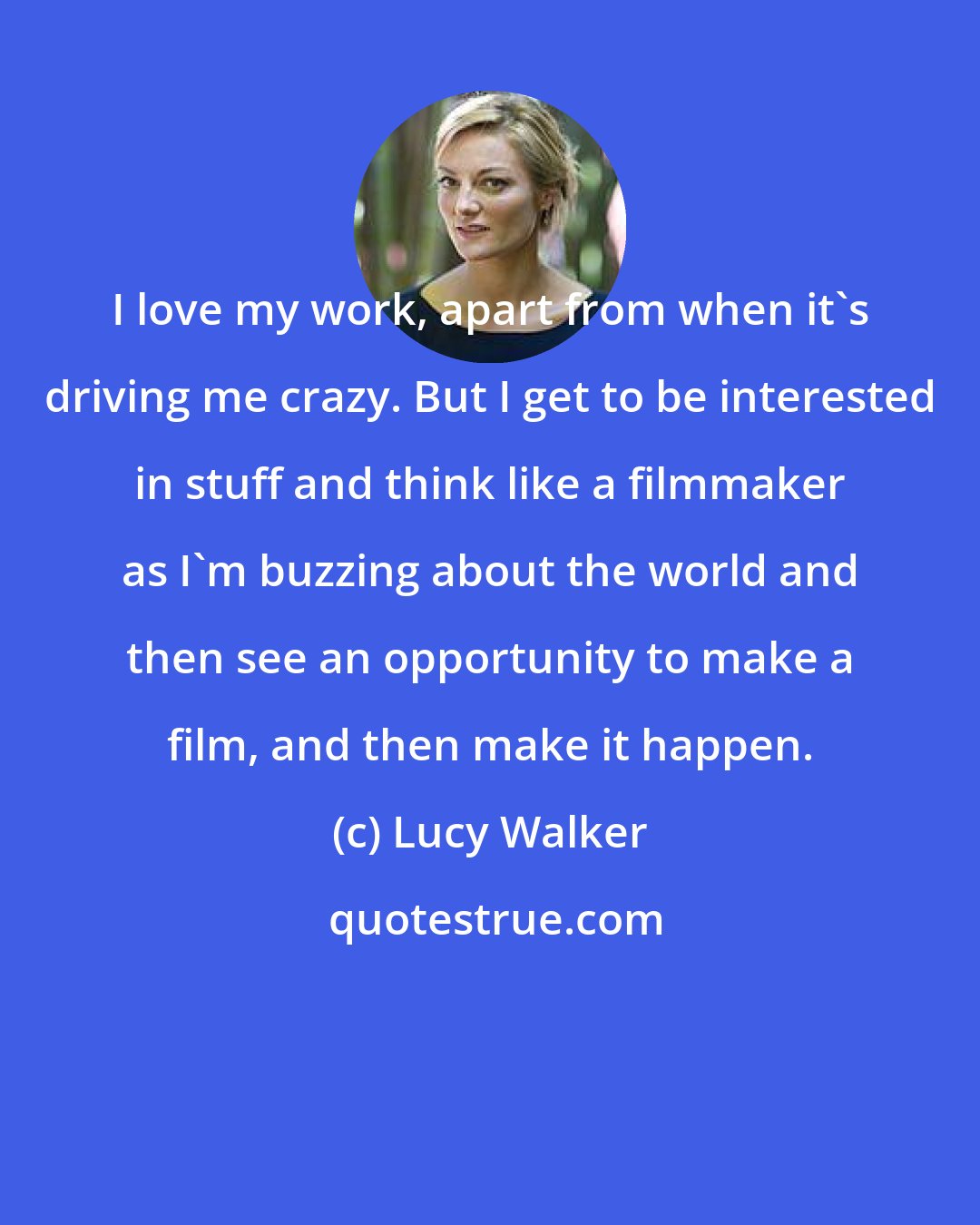 Lucy Walker: I love my work, apart from when it's driving me crazy. But I get to be interested in stuff and think like a filmmaker as I'm buzzing about the world and then see an opportunity to make a film, and then make it happen.