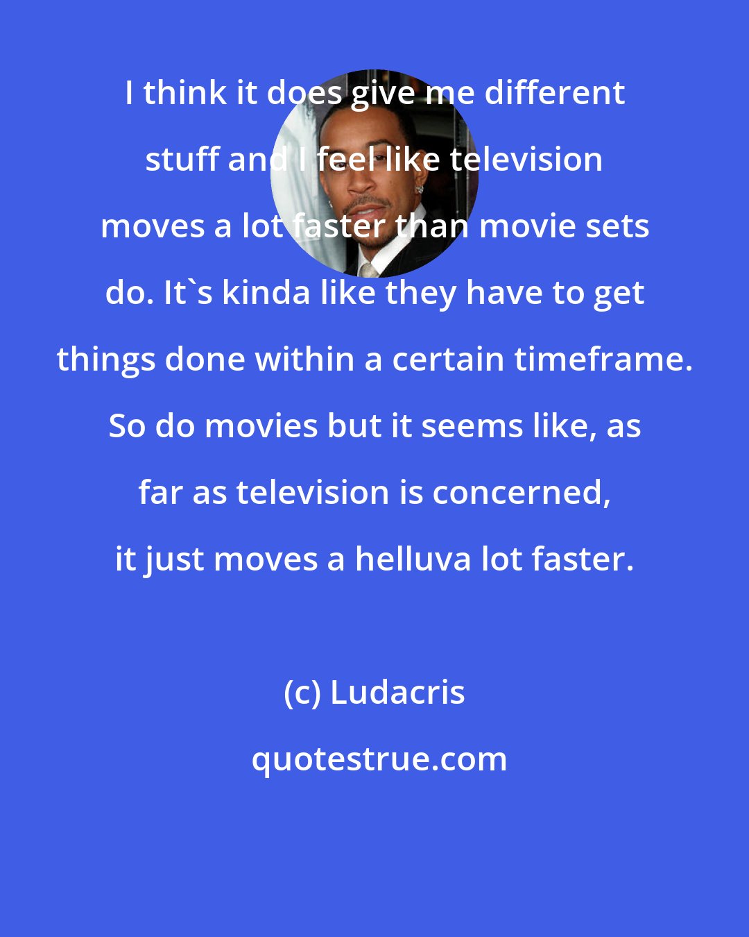 Ludacris: I think it does give me different stuff and I feel like television moves a lot faster than movie sets do. It's kinda like they have to get things done within a certain timeframe. So do movies but it seems like, as far as television is concerned, it just moves a helluva lot faster.