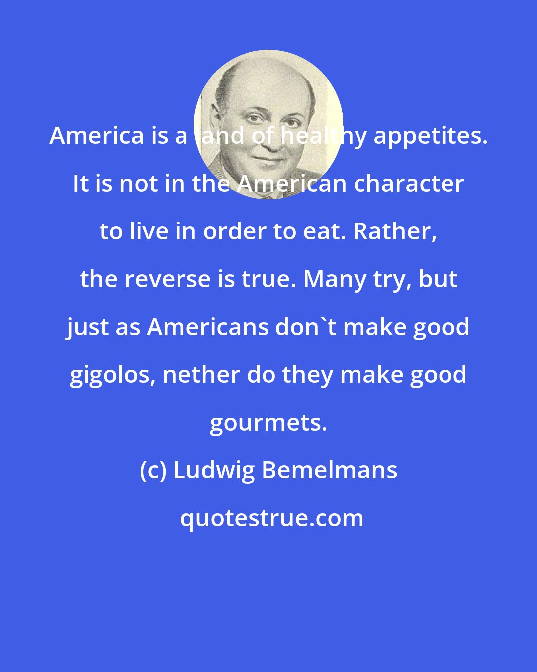Ludwig Bemelmans: America is a land of healthy appetites. It is not in the American character to live in order to eat. Rather, the reverse is true. Many try, but just as Americans don't make good gigolos, nether do they make good gourmets.