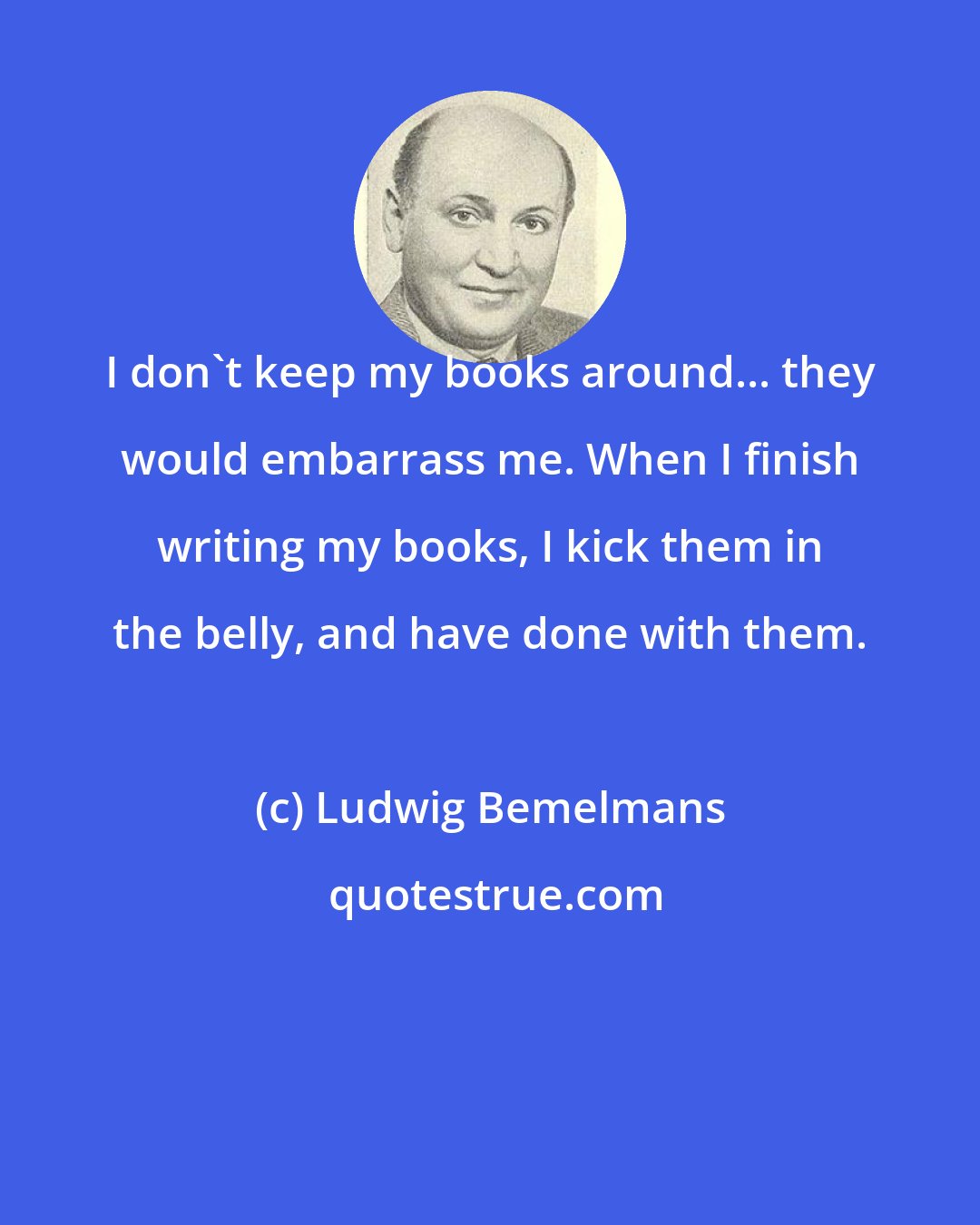 Ludwig Bemelmans: I don't keep my books around... they would embarrass me. When I finish writing my books, I kick them in the belly, and have done with them.