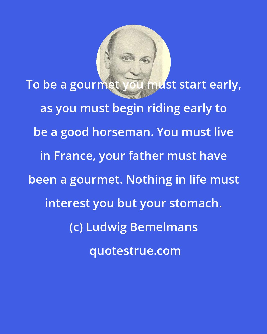 Ludwig Bemelmans: To be a gourmet you must start early, as you must begin riding early to be a good horseman. You must live in France, your father must have been a gourmet. Nothing in life must interest you but your stomach.