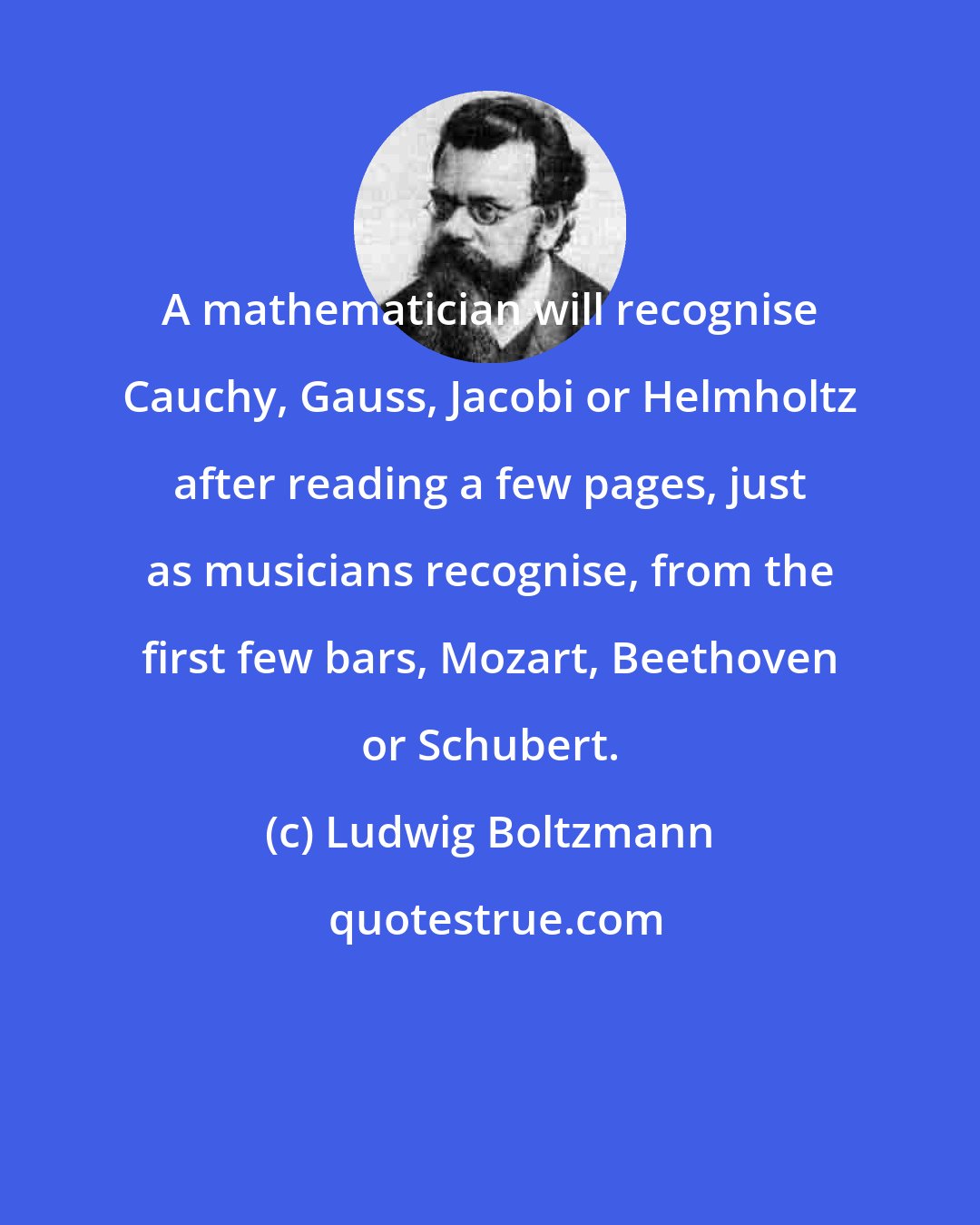 Ludwig Boltzmann: A mathematician will recognise Cauchy, Gauss, Jacobi or Helmholtz after reading a few pages, just as musicians recognise, from the first few bars, Mozart, Beethoven or Schubert.