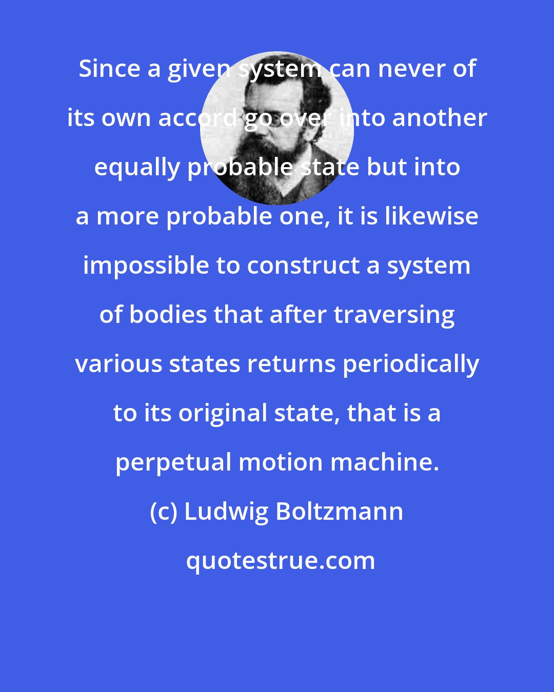 Ludwig Boltzmann: Since a given system can never of its own accord go over into another equally probable state but into a more probable one, it is likewise impossible to construct a system of bodies that after traversing various states returns periodically to its original state, that is a perpetual motion machine.