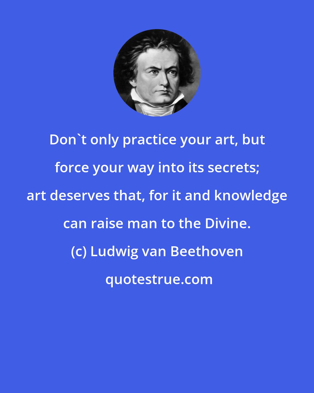 Ludwig van Beethoven: Don't only practice your art, but force your way into its secrets; art deserves that, for it and knowledge can raise man to the Divine.