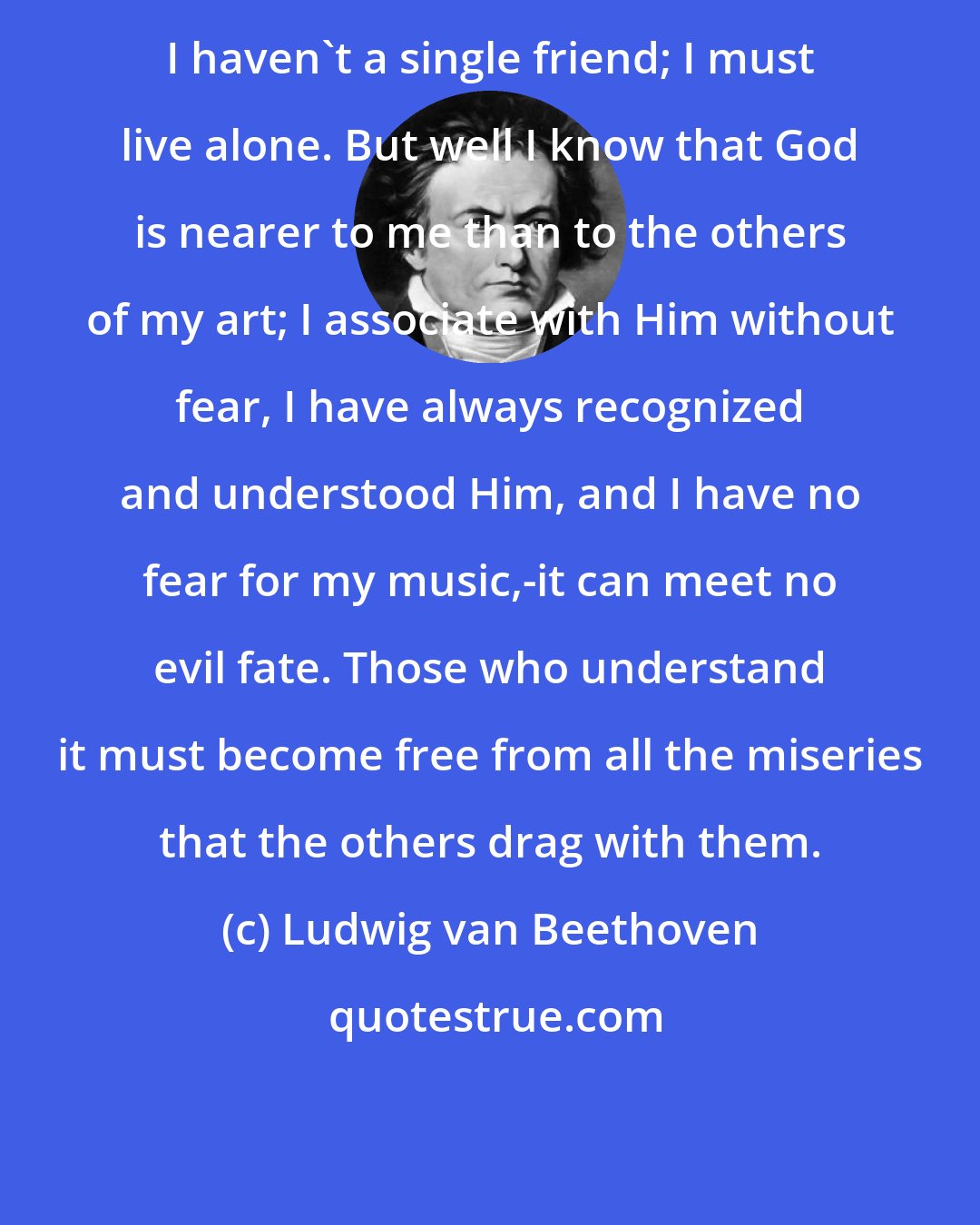 Ludwig van Beethoven: I haven't a single friend; I must live alone. But well I know that God is nearer to me than to the others of my art; I associate with Him without fear, I have always recognized and understood Him, and I have no fear for my music,-it can meet no evil fate. Those who understand it must become free from all the miseries that the others drag with them.