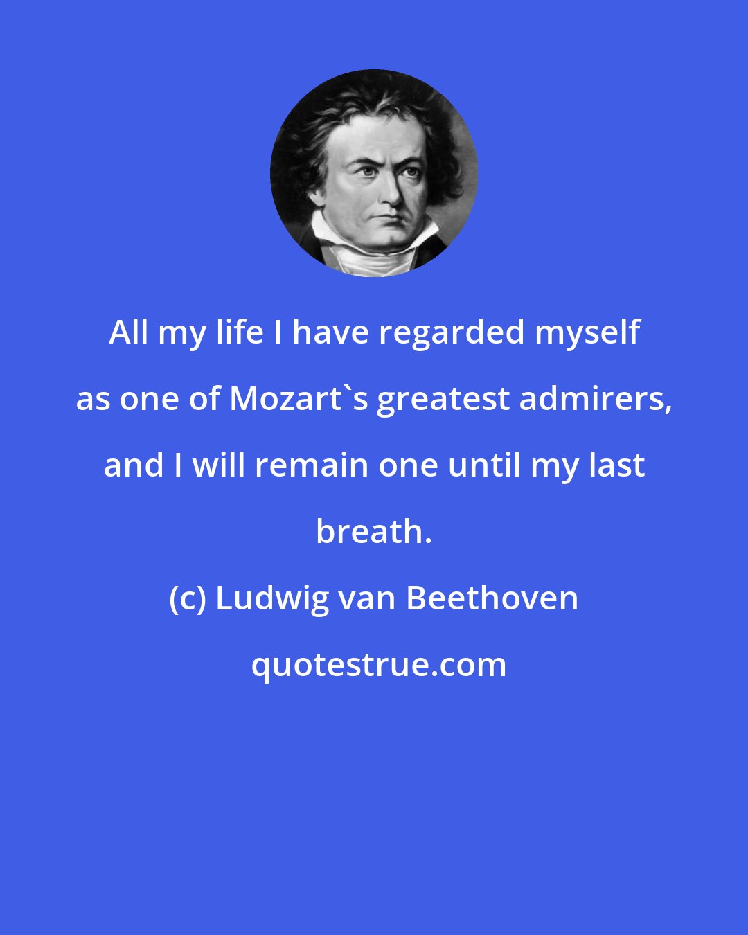 Ludwig van Beethoven: All my life I have regarded myself as one of Mozart's greatest admirers, and I will remain one until my last breath.