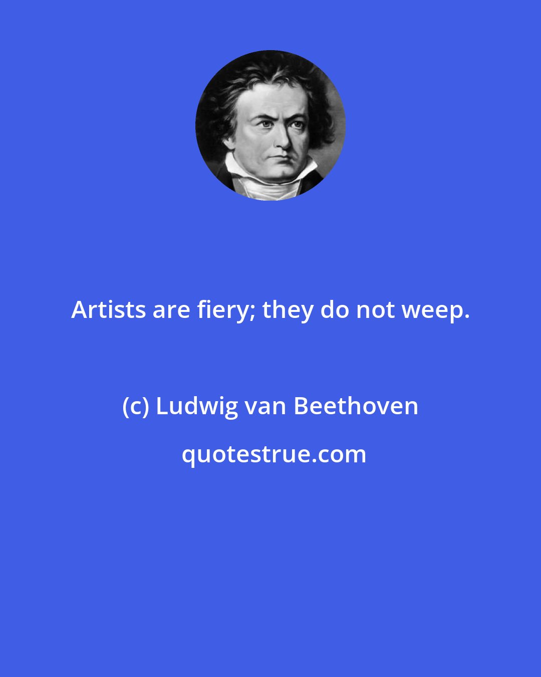 Ludwig van Beethoven: Artists are fiery; they do not weep.