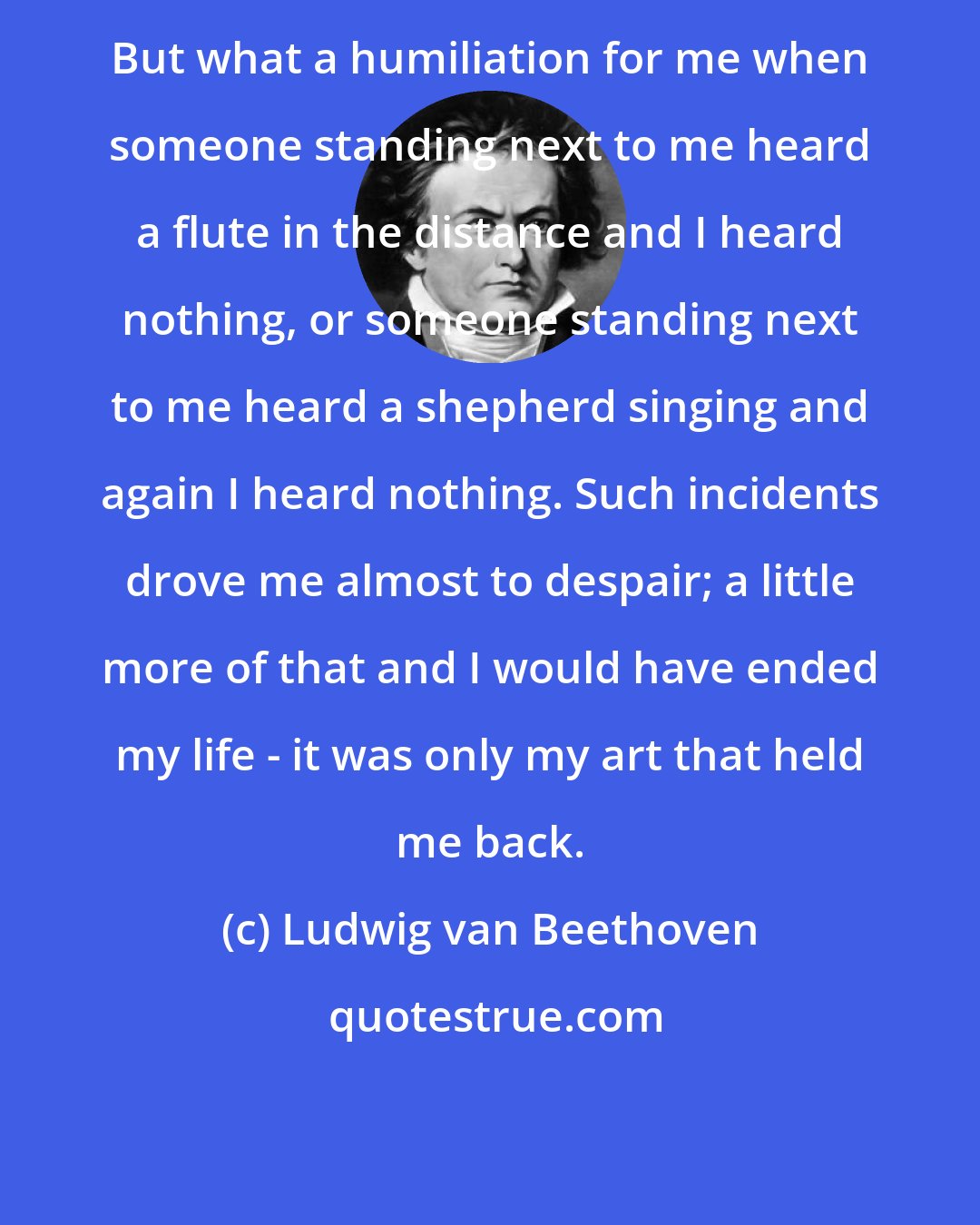 Ludwig van Beethoven: But what a humiliation for me when someone standing next to me heard a flute in the distance and I heard nothing, or someone standing next to me heard a shepherd singing and again I heard nothing. Such incidents drove me almost to despair; a little more of that and I would have ended my life - it was only my art that held me back.