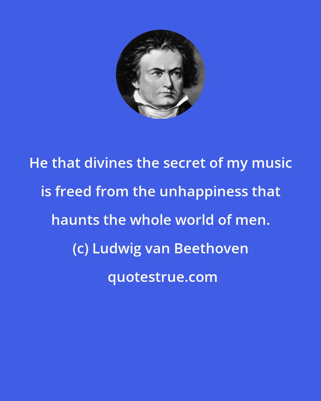 Ludwig van Beethoven: He that divines the secret of my music is freed from the unhappiness that haunts the whole world of men.