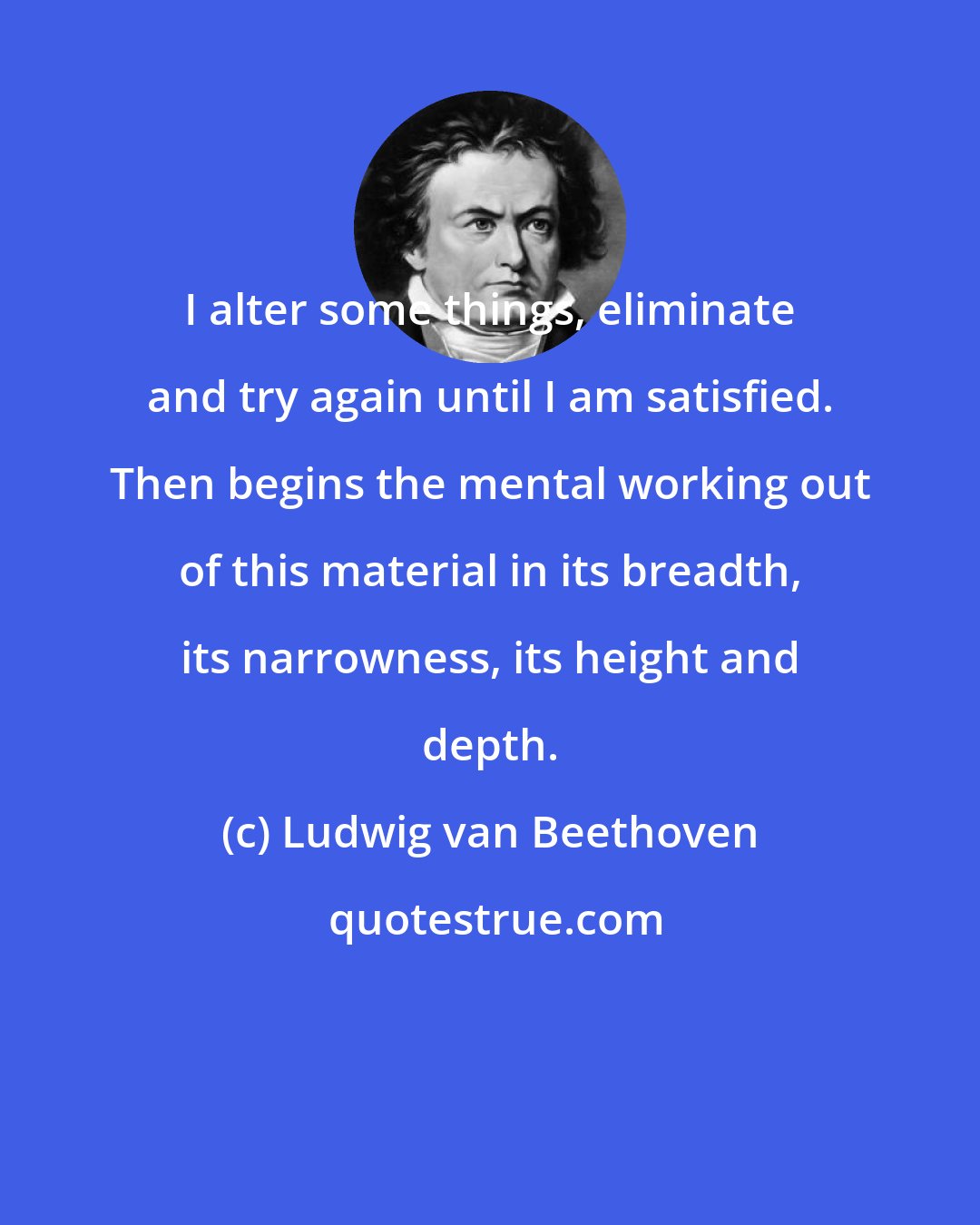 Ludwig van Beethoven: I alter some things, eliminate and try again until I am satisfied. Then begins the mental working out of this material in its breadth, its narrowness, its height and depth.
