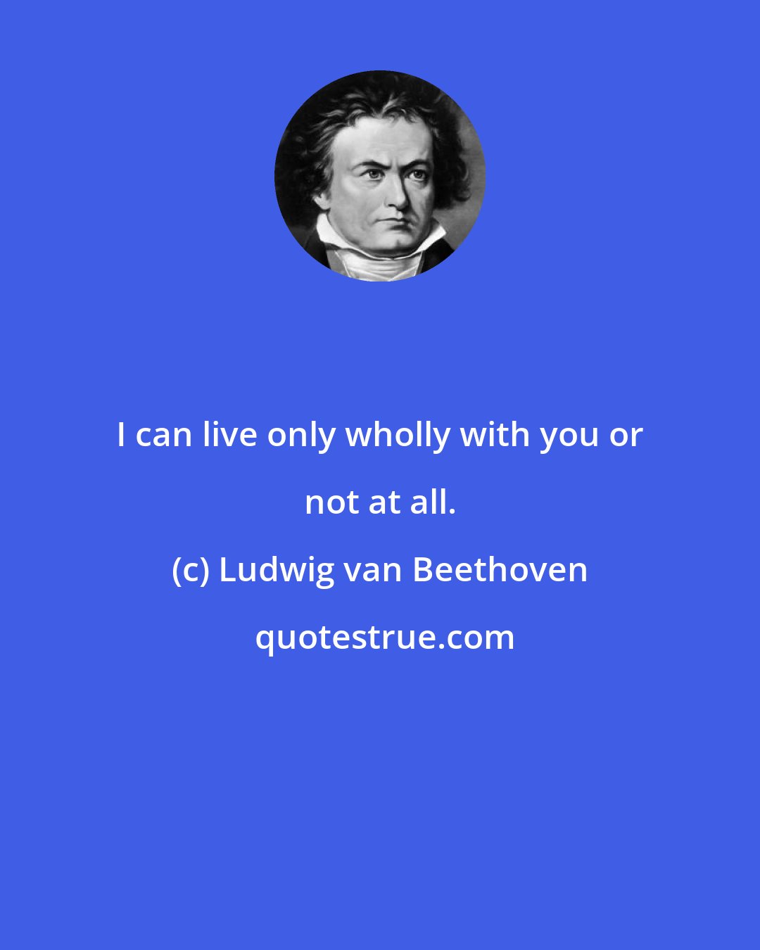 Ludwig van Beethoven: I can live only wholly with you or not at all.