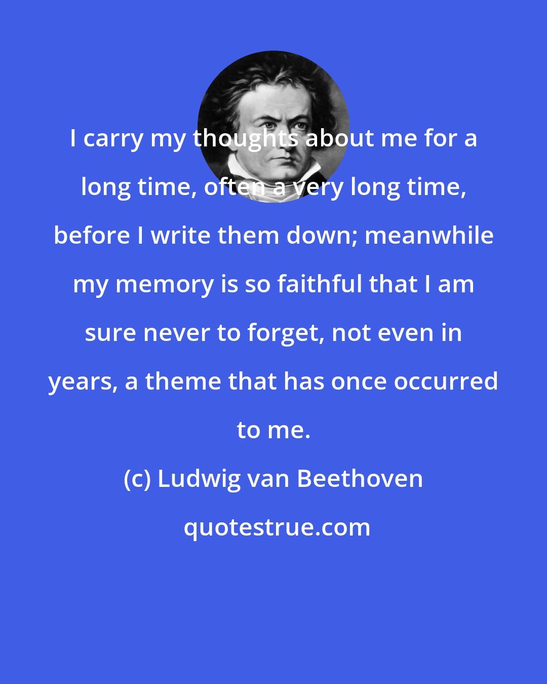 Ludwig van Beethoven: I carry my thoughts about me for a long time, often a very long time, before I write them down; meanwhile my memory is so faithful that I am sure never to forget, not even in years, a theme that has once occurred to me.