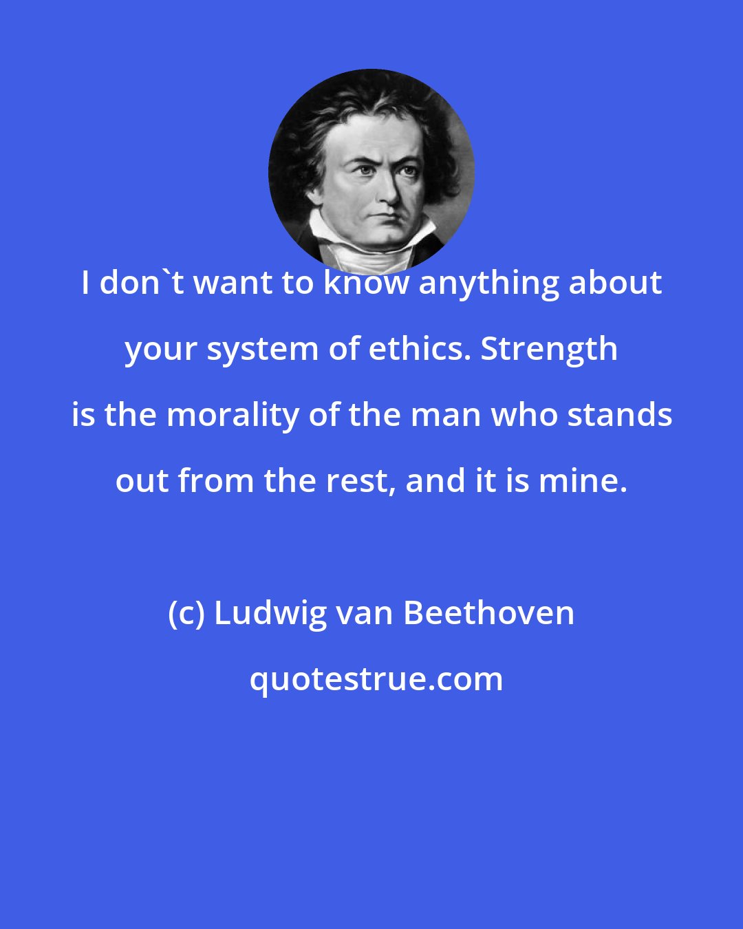 Ludwig van Beethoven: I don't want to know anything about your system of ethics. Strength is the morality of the man who stands out from the rest, and it is mine.