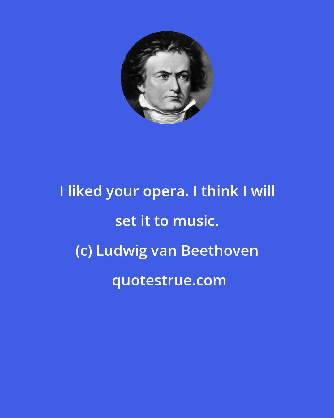 Ludwig van Beethoven: I liked your opera. I think I will set it to music.