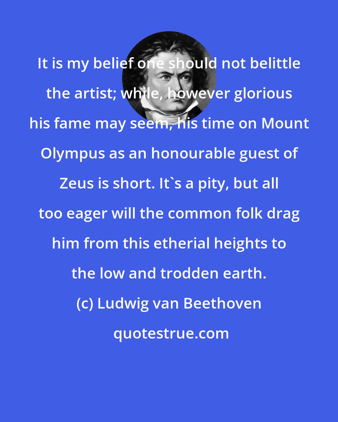 Ludwig van Beethoven: It is my belief one should not belittle the artist; while, however glorious his fame may seem, his time on Mount Olympus as an honourable guest of Zeus is short. It's a pity, but all too eager will the common folk drag him from this etherial heights to the low and trodden earth.