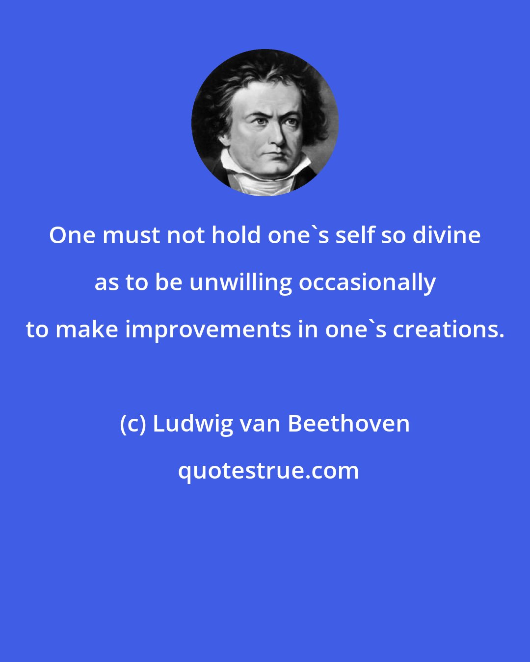 Ludwig van Beethoven: One must not hold one's self so divine as to be unwilling occasionally to make improvements in one's creations.