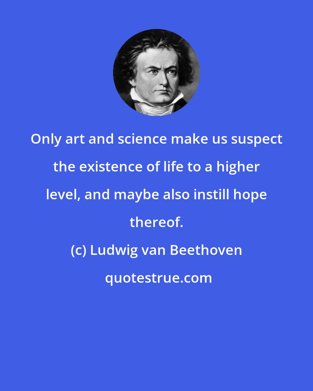 Ludwig van Beethoven: Only art and science make us suspect the existence of life to a higher level, and maybe also instill hope thereof.