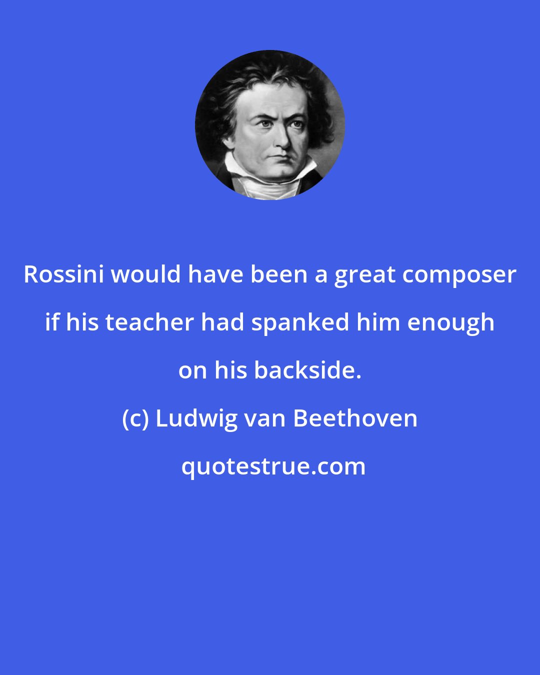 Ludwig van Beethoven: Rossini would have been a great composer if his teacher had spanked him enough on his backside.