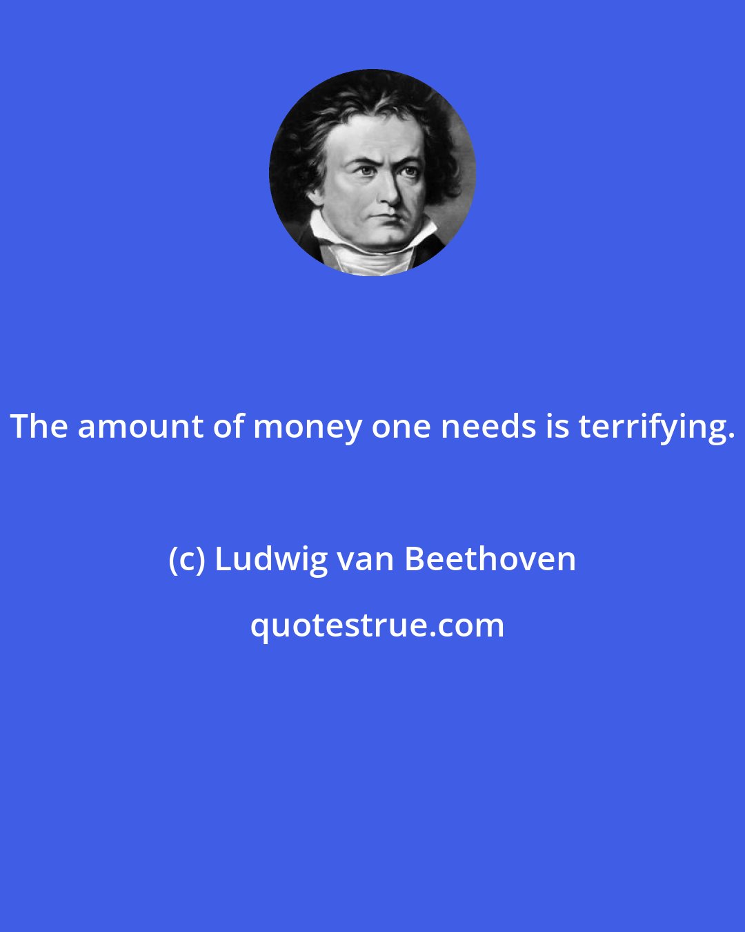 Ludwig van Beethoven: The amount of money one needs is terrifying.